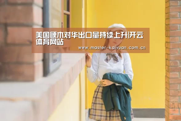 美国硬木对华出口量持续上升|开云体育网站(图1) 开云棋牌官网